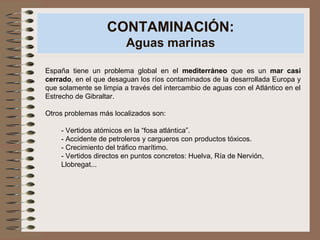 CONTAMINACIÓN:
Aguas marinas
España tiene un problema global en el mediterráneo que es un mar casi
cerrado, en el que desaguan los ríos contaminados de la desarrollada Europa y
que solamente se limpia a través del intercambio de aguas con el Atlántico en el
Estrecho de Gibraltar.
Otros problemas más localizados son:
- Vertidos atómicos en la “fosa atlántica”.
- Accidente de petroleros y cargueros con productos tóxicos.
- Crecimiento del tráfico marítimo.
- Vertidos directos en puntos concretos: Huelva, Ría de Nervión,
Llobregat...
 