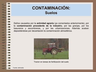 CONTAMINACIÓN:
Suelos
Daños causados por la actividad agraria (ya comentados anteriormente), por
la contaminación procedente de la industria, por las granjas, por los
basureros y escombreras, y por las urbanizaciones. Además acaban
depositándose por decantación la contaminación atmosférica.
Tractor en tareas de fertilización del suelo
Fuente: wikimedia
 