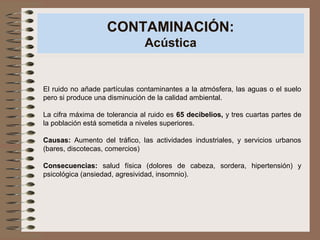 CONTAMINACIÓN:
Acústica
El ruido no añade partículas contaminantes a la atmósfera, las aguas o el suelo
pero si produce una disminución de la calidad ambiental.
La cifra máxima de tolerancia al ruido es 65 decibelios, y tres cuartas partes de
la población está sometida a niveles superiores.
Causas: Aumento del tráfico, las actividades industriales, y servicios urbanos
(bares, discotecas, comercios)
Consecuencias: salud física (dolores de cabeza, sordera, hipertensión) y
psicológica (ansiedad, agresividad, insomnio).
 