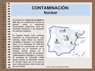 CONTAMINACIÓN:
Nuclear
Se produce en casos de accidente o
mal uso, en instalaciones donde se
genera, utiliza o almacenan
componentes radiactivos, como las
Centrales Nucleares, o los depósitos
de residuos nucleares.
En España existen ocho centrales
nucleares en funcionamiento: José
Cabrera, Santa María de Garoña,
Vandellós II Almaraz I y II (Cáceres),
Ascó I y II y Cofrentes. En 1983 Dos
centrales en construcción se vieron
afectadas por la moratoria en la
energía nuclear (pausa en el
desarrollo de este tipo de energías):
Valdecaballeros (Badajoz) y Lemoniz.
El accidente de Chernobil (1986)
pausó paralizó el desarrollo nuclear
en Europa hasta hoy, en el que se
oyen voces pidiendo volver hacia este
tipo de energía. Fuente: Consejo de Seguridad Nuclear
 