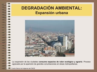 DEGRADACIÓN AMBIENTAL:
Expansión urbana
La expansión de las ciudades consume espacios de valor ecológico y agrario. Proceso
agravado por la aparición de grandes conurbaciones en áreas metropolitanas.
Fuente: Banco de Imágenes del CNICE
 