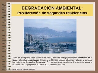 DEGRADACIÓN AMBIENTAL:
Proliferación de segundas residencias
Tanto en el espacio rural, como en la costa, altera el paisaje provocando impactos en la
fauna, altera los ecosistemas litorales y prelitorales (dunas, albuferas y playas) y aumenta
los peligros de incendios forestales. En muchos casos se atenta directamente contra el
recurso turístico que generó la proliferación de construcciones.
Fuente: Banco de Imágenes del CNICE
 