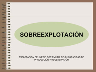 SOBREEXPLOTACIÓN
EXPLOTACIÓN DEL MEDIO POR ENCIMA DE SU CAPACIDAD DE
PRODUCCIÓN Y REGENERACIÓN
 