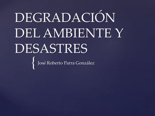 {
DEGRADACIÓN
DEL AMBIENTE Y
DESASTRES
José Roberto Parra González
 