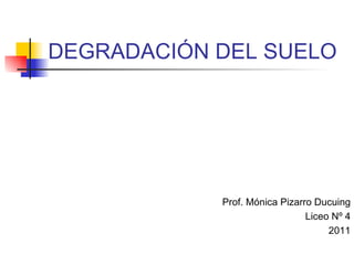 DEGRADACIÓN DEL SUELO Prof. Mónica Pizarro Ducuing Liceo Nº 4 2011 