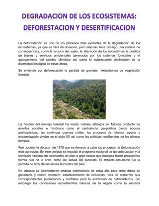 La deforestación es uno de los procesos más evidentes de la degradación de los
ecosistemas, ya que es fácil de observar, pero además lleva consigo una cadena de
consecuencias, como la erosion del suelo, la alteración de los microclimas la perdida
de bienes y servicios ambientales generados por los sistemas forestales y el
agravamiento del cambio climático así como la subsecuente declinación de la
diversidad biológica de estas áreas.
Se entiende por deforestación la perdida de grandes extensiones de vegetación
forestal.
La historia del manejo forestal ha tenido notales altibajos en México producto de
eventos sociales e históricos como el centralismo geopolítico desde épocas
prehispánicas, las continuas guerras civiles, los procesos de reforma agraria y
modernización vividos en el siglo XX así como las políticas neoliberales de los últimos
tiempos.
Fue durante la década de 1970 que se llevaron a cabo los procesos de deforestación
más agresivos. En este periodo se impulsó el programa nacional de ganaderizacion y la
comisión nacional de desmontes un plan a gran escala que buscaba hacer productivas
tierras que no lo eran, como las selvas del suroeste. El impacto resultante fue la
pérdida de 80% de las selvas húmedas del país.
En tabasco se desmontaron amplias extensiones de selva alta para crear áreas de
ganadería y cultivo intensivo, establecimiento de industrias, vías de comercio, sus
correspondientes poblaciones y centrales para la extracción de hidrocarburos. Sin
embargo las condiciones ecosistemitas básicas de la región como la elevada
 