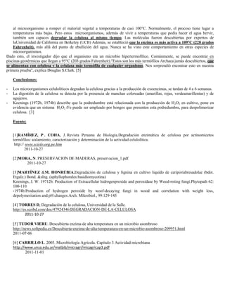 al microorganismo a romper el material vegetal a temperaturas de casi 100°C. Normalmente, el proceso tiene lugar a
    temperaturas más bajas. Pero estos microorganismos, además de vivir a temperaturas que podía hacer el agua hervir,
    también son capaces degradar la celulosa al mismo tiempo. Las moléculas fueron descubiertas por expertos de
    laUniversidad de California en Berkeley (UCB) Además, se estableció que la enzima es más activa a 109°C (228 grados
    Fahrenheit), más allá del punto de ebullición del agua. Nunca se ha visto este comportamiento en otras especies de
    microorganismos.
Dado esto, el investigador dijo que el organismo era un microbio hípertermofílico. Comúnmente, se puede encontrar en
piscinas geotérmicas que llegan a 95°C (203 grados Fahrenheit)."Estos son los más termófilos Archaea jamás descubiertos, que
se alimentan con celulosa y la celulasa más termófila de cualquier organismo. Nos sorprendió encontrar esto en nuestra
primera prueba", explica Douglas S.Clark. [5]

    Conclusiones:

-   Los microorganismos celulolíticos degradan la celulosa gracias a la producción de exoenzimas, se tardan de 4 a 6 semanas.
-   La digestión de la celulosa se detecta por la presencia de manchas coloreadas (amarillas, rojas, verdeamarillentas) y de
    agujeros.
-   Koenings (1972b, 1974b) describe que la podredumbre está relacionada con la producción de H2O2 en cultivo, pone en
    evidencia que un sistema H2O2 /Fe puede ser empleado por hongos que presenten esta podredumbre, para despolimerizar
    celulosa. [3]

    Fuente:


    [1]RAMÍREZ, P . COHA, J. Revista Peruana de Biología,Degradación enzimática de celulosa por actinomicetos
    termófilos: aislamiento, caracterización y determinación de la actividad celulolítica.
     http:// www.scielo.org.pe.htm
            2011-10-27

    [2]MORA, N. PRESERVACION DE MADERAS, preservacion_1.pdf
          2011-10-27

    [3]MARTÍNEZ &M. HONRUBIA.Degradación de celulosa y lignina en cultivo liquido de ceriporiabresadolae (bdot.
    Etgalz.) Bond. &slng. (aphyllophorales:basidiomycotina)
    Koenings, J. W. 19712b. Production of Extracellular hidrogenproxide and peroxidase by Wood-roting fungi.Phytopath 62:
    100-110
    -1974b.Production of hydrogen peroxide by woof-decaying fungi in wood and correlation with weight loss,
    depolymeritation and pH changes.Arch. Mikrobiol., 99:129-145

    [4] TORRES D, Degradación de la celulosa, Universidad de la Salle.
    http://es.scribd.com/doc/47924346/DEGRADACION-DE-LA-CELULOSA
            2011-10-27

    [5] TUDOR VIERU. Descubierta enzima de alta temperatura en un microbio asombroso
    http://news.softpedia.es/Descubierta-enzima-de-alta-temperatura-en-un-microbio-asombroso-209951.html
    2011-07-06

    [6] CARRILLO L. 2003. Microbiología Agrícola. Capítulo 3 Actividad microbiana
    http://www.unsa.edu.ar/matbib/micragri/micagricap3.pdf
           2011-11-01
 
