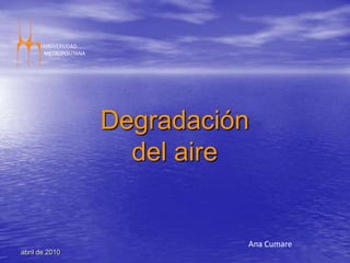 abril de 2010 UNIVERSIDAD  METROPOLITANA Degradación del aire Ana Cumare 