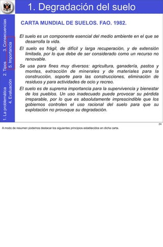 1. Degradación del suelo1.Laproblemática2.Tipos3.Consecuencias
4.Evaluación5.Importancia
El suelo es un componente esencial del medio ambiente en el que se
desarrolla la vida.
El suelo es frágil, de difícil y larga recuperación, y de extensión
limitada, por lo que debe de ser considerado como un recurso no
renovable.
Se usa para fines muy diversos: agricultura, ganadería, pastos y
montes, extracción de minerales y de materiales para la
construcción, soporte para las construcciones, eliminación de
residuos y para actividades de ocio y recreo.
El suelo es de suprema importancia para la supervivencia y bienestar
de los pueblos. Un uso inadecuado puede provocar su pérdida
irreparable, por lo que es absolutamente imprescindible que los
gobiernos controlen el uso racional del suelo para que su
explotación no provoque su degradación.
CARTA MUNDIAL DE SUELOS. FAO. 1982.
24
A modo de resumen podemos destacar los siguientes principios establecidos en dicha carta.
 