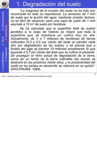 1. Degradación del suelo1.Laproblemática2.Tipos3.Consecuencias
4.Evaluación5.Importancia
"La magnitud de la erosión del suelo no ha sido aún
reconocida en toda su importancia. La remoción de 1 mm
de suelo por la acción del agua, mediante erosión laminar,
no es fácil de observar, pero una capa de suelo de 1 mm
equivale a 10 m3 de suelo por hectárea.
Se ha calculado que la superficie total de suelos
perdidos a lo largo de historia es mayor que toda la
superficie que se mantiene en cultivo hoy en día.
Actualmente, de 5 a 7 millones de hectáreas de tierras
cultivadas (0,3 a 0,5 por ciento del total) se pierden cada
año por degradación de los suelos, y se prevee que a
finales del siglo se pierdan 10 millones anualmente, lo que
equivale a 0,7 por ciento del área que se cultiva al presente.
De proseguir el ritmo actual de degradación de la tierra,
cerca de un tercio de la tierra cultivable del mundo se
destruirá en los próximos veinte años, y la productividad del
suelo en los países en desarrollo se reducirá en un quinto".
(FAO-PNUMA, 1984).
27
10 m3 = prisma de base 1 m2 y 10 de altura (y esto todos los años).
 
