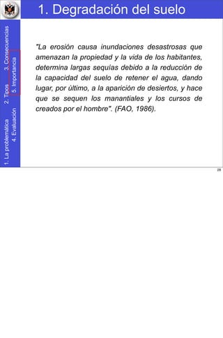 1. Degradación del suelo1.Laproblemática2.Tipos3.Consecuencias
4.Evaluación5.Importancia
"La erosión causa inundaciones desastrosas que
amenazan la propiedad y la vida de los habitantes,
determina largas sequías debido a la reducción de
la capacidad del suelo de retener el agua, dando
lugar, por último, a la aparición de desiertos, y hace
que se sequen los manantiales y los cursos de
creados por el hombre". (FAO, 1986).
28
 