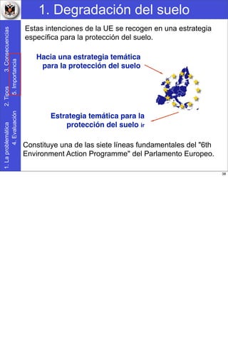 1. Degradación del suelo1.Laproblemática2.Tipos3.Consecuencias
4.Evaluación5.Importancia
Hacia una estrategia temática
para la protección del suelo
Constituye una de las siete líneas fundamentales del "6th
Environment Action Programme" del Parlamento Europeo.
Estas intenciones de la UE se recogen en una estrategia
específica para la protección del suelo.
Estrategia temática para la
protección del suelo ir
38
 