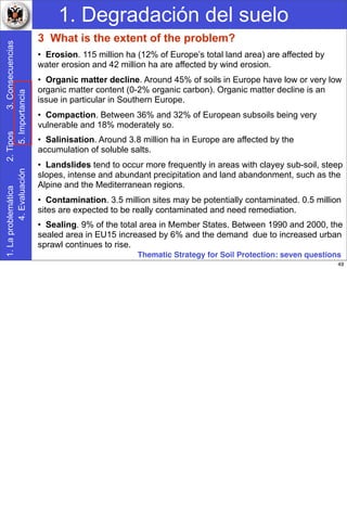 1. Degradación del suelo1.Laproblemática2.Tipos3.Consecuencias
4.Evaluación5.Importancia
3 What is the extent of the problem?
• Erosion. 115 million ha (12% of Europe’s total land area) are affected by
water erosion and 42 million ha are affected by wind erosion.
• Organic matter decline. Around 45% of soils in Europe have low or very low
organic matter content (0-2% organic carbon). Organic matter decline is an
issue in particular in Southern Europe.
• Compaction. Between 36% and 32% of European subsoils being very
vulnerable and 18% moderately so.
• Salinisation. Around 3.8 million ha in Europe are affected by the
accumulation of soluble salts.
• Landslides tend to occur more frequently in areas with clayey sub-soil, steep
slopes, intense and abundant precipitation and land abandonment, such as the
Alpine and the Mediterranean regions.
• Contamination. 3.5 million sites may be potentially contaminated. 0.5 million
sites are expected to be really contaminated and need remediation.
• Sealing. 9% of the total area in Member States. Between 1990 and 2000, the
sealed area in EU15 increased by 6% and the demand due to increased urban
sprawl continues to rise.
Thematic Strategy for Soil Protection: seven questions
49
 