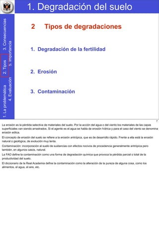 1. Degradación del suelo1.Laproblemática2.Tipos3.Consecuencias
4.Evaluación5.Importancia
3. Contaminación
Tipos de degradaciones
1. Degradación de la fertilidad
2. Erosión
2
7
La erosión es la pérdida selectiva de materiales del suelo. Por la acción del agua o del viento los materiales de las capas
superficiales van siendo arrastrados. Si el agente es el agua se habla de erosión hídrica y para el caso del viento se denomina
erosión eólica.
El concepto de erosión del suelo se refiere a la erosión antrópica, que es de desarrollo rápido. Frente a ella está la erosión
natural o geológica, de evolución muy lenta.
Contaminación: incorporación al suelo de sustancias con efectos nocivos de procedencia generalmente antrópica pero
también, en algunos casos, natural.
La FAO define la contaminación como una forma de degradación química que provoca la pérdida parcial o total de la
productividad del suelo.
El diccionario de la Real Academia define la contaminación como la alteración de la pureza de alguna cosa, como los
alimentos, el agua, el aire, etc.
 