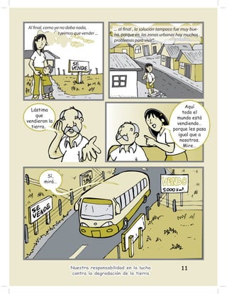 Al ﬁnal, como ya no daba nada,            ... al ﬁnal , la solución tampoco fue muy bue-
                tuvimos que vender ...    na, porque en las zonas urbanas hay muchos
                                          problemas para vivir”.




                                                                               Aquí
  Lástima
                                                                              todo el
    que
                                                                            mundo está
vendieron la
                                                                            vendiendo…
  tierra…
                                                                          porque les pasa
                                                                            igual que a
                                                                             nosotros.
                                                                              Mire…




         Sí,
        mirá…




                       Nuestra responsabilidad en la lucha                    11
                       contra la degradación de la tierra
 