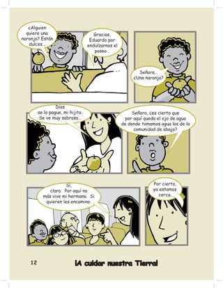 ¿Alguien
  quiere una                         Gracias,
naranja? Están                     Eduardo por
   dulces…                        endulzarnos el
                                     paseo…



                                                          Señora…
                                                        ¿Una naranja?




                 Dios
        se lo pague, mi hijito.                         Señora, ¿es cierto que
         Se ve muy sabrosa…                         por aquí queda el ojo de agua
                                                   de donde tomamos agua los de la
                                                         comunidad de abajo?




                     Sí,                                         Por cierto,
             claro. Por aquí no                                  ya estamos
          más vive mi hermana. Si                                   cerca.
           quieren les encamino.




   12                      ¡A cuidar nuestra Tierra!
 