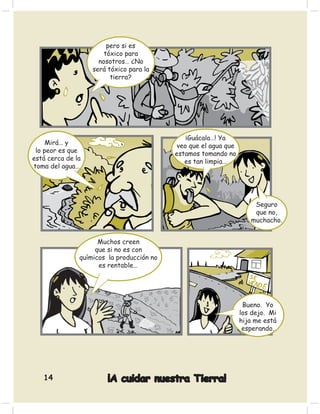 pero si es
                       tóxico para
                     nosotros… ¿No
                   será tóxico para la
                         tierra?




                                               ¡Guácala…! Ya
     Mirá… y                                veo que el agua que
 lo peor es que                            estamos tomando no
está cerca de la                              es tan limpia…
toma del agua…




                                                                      Seguro
                                                                      que no,
                                                                     muchacho.


                     Muchos creen
                    que si no es con
               químicos la producción no
                     es rentable…




                                                                   Bueno. Yo
                                                                  los dejo. Mi
                                                                  hija me está
                                                                   esperando.




   14                   ¡A cuidar nuestra Tierra!
 