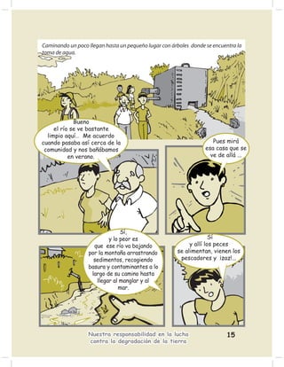 Caminando un poco llegan hasta un pequeño lugar con árboles donde se encuentra la
toma de agua.




             Bueno
     el río se ve bastante
  limpio aquí… Me acuerdo
cuando pasaba así cerca de la                                        Pues mirá
 comunidad y nos bañábamos                                        esa casa que se
           en verano.                                               ve de allá ...




                               Sí,
                          y lo peor es                              Sí
                    que ese río va bajando                 y allí los peces
                  por la montaña arrastrando          se alimentan, vienen los
                    sedimentos, recogiendo             pescadores y ¡zaz!...
                  basura y contaminantes a lo
                   largo de su camino hasta
                     llegar al manglar y al
                              mar.




                  Nuestra responsabilidad en la lucha                     15
                  contra la degradación de la tierra
 