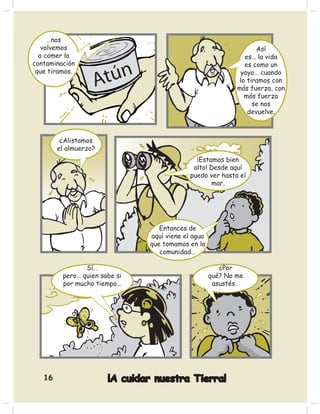 …nos
   volvemos                                                        Así
  a comer la                                                   es… la vida
contaminación                                                  es como un
 que tiramos.                                                yoyo… cuando
                                                             lo tiramos con
                                                            más fuerza, con
                                                               más fuerza
                                                                  se nos
                                                                devuelve.



         ¿Alistamos
        el almuerzo?
                                              ¡Estamos bien
                                             alto! Desde aquí
                                            puedo ver hasta el
                                                   mar.




                                  Entonces de
                               aquí viene el agua
                               que tomamos en la
                                  comunidad…

                Sí…                                    ¿Por
         pero… quien sabe si                        qué? No me
         por mucho tiempo…                           asustés…




   16                  ¡A cuidar nuestra Tierra!
 