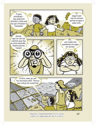 Fijate                                                        Sí,
    alrededor…                                                   seguro por
   hay poquitos                                                 eso en verano
árboles y ellos son                                            quitan el agua a
los que retienen la                                              cada rato…
     humedad.




      Desde
  aquí se ven las
                                                              Ah…
 casotas que hay
                                                         con razón nos
en esta montaña…
                                                       quedamos sin agua
  ¡hasta piscina
                                                           en verano.
      tienen!




          ¿Viste como se ven
      los terrenos allá? Parece
       una cobija de cuadritos




                      Nuestra responsabilidad en la lucha             17
                      contra la degradación de la tierra
 
