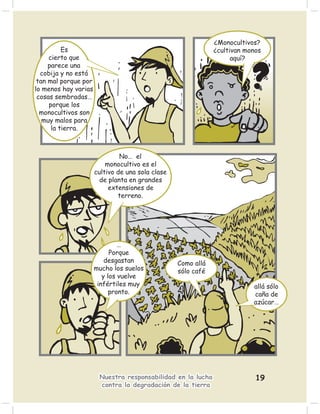 ¿Monocultivos?
          Es                                                  ¿cultivan monos
     cierto que                                                     aquí?
     parece una
  cobija y no está
 tan mal porque por
lo menos hay varias
 cosas sembradas…
     porque los
  monocultivos son
   muy malos para
      la tierra.



                               No… el
                          monocultivo es el
                      cultivo de una sola clase
                        de planta en grandes
                           extensiones de
                              terreno.




                               …
                            Porque
                          desgastan               Como allá
                      mucho los suelos            sólo café
                         y los vuelve
                       infértiles muy                                     allá sólo
                            pronto.                                       caña de
                                                                          azúcar…




                       Nuestra responsabilidad en la lucha                 19
                       contra la degradación de la tierra
 