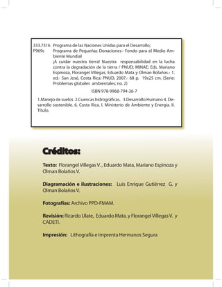 333.7316 Programa de las Naciones Unidas para el Desarrollo;
P969c    Programa de Pequeñas Donaciones– Fondo para el Medio Am-
         biente Mundial
         ¡A cuidar nuestra tierra! Nuestra responsabilidad en la lucha
         contra la degradación de la tierra / PNUD; MINAE; Eds. Mariano
         Espinoza, Florangel Villegas, Eduardo Mata y Olman Bolaños.- 1.
         ed.- San José, Costa Rica: PNUD, 2007.- 68 p. 19x25 cm. (Serie:
         Problemas globales ambientales; no. 2)
                                ISBN 978-9968-794-36-7
  1.Manejo de suelos 2.Cuencas hidrográﬁcas. 3.Desarrollo Humano 4. De-
  sarrollo sostenible. 6. Costa Rica. I. Ministerio de Ambiente y Energía. II.
  Título.




    Créditos:
    Texto: Florangel Villegas V. , Eduardo Mata, Mariano Espinoza y
    Olman Bolaños V.

    Diagramación e ilustraciones: Luis Enrique Gutiérrez G. y
    Olman Bolaños V.

    Fotografías: Archivo PPD-FMAM.

    Revisión: Ricardo Ulate, Eduardo Mata. y Florangel Villegas V. y
    CADETI.

    Impresión: Lithografía e Imprenta Hermanos Segura
 