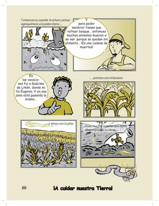 Y entonces es cuando le echan y echan          Y
   agroquímicos a la pobre tierra…           para poder
                                         sembrar tienen que
                                      voltear bosque… entonces
                                      muchos animales mueren o
                                     se van porque se quedan sin
                                     alimento… ¡Es una cadena de
                                               muertes!




          En
                                                    … primero con el banano
     las vacacio-
  nes fui a Guácimo
 de Limón, donde mi
tía Eugenia. Y en esa
zona está pasando lo
       mismo…




                        y ahora con la piña.
                                                 Usan muchos venenos que están
                                                 contaminando La tierra.....




    20                     ¡A cuidar nuestra Tierra!
 