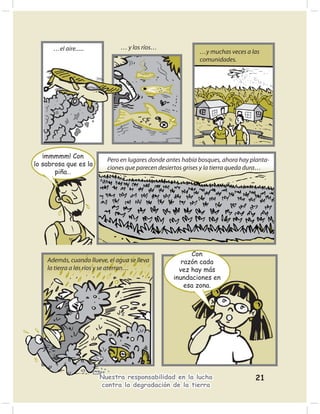 …el aire......            … y los ríos…
                                                            …y muchas veces a las
                                                            comunidades.




   ¡mmmmm! Con
                          Pero en lugares donde antes había bosques, ahora hay planta-
lo sabrosa que es la
                          ciones que parecen desiertos grises y la tierra queda dura…
       piña…




                                                        Con
    Además, cuando llueve, el agua se lleva          razón cada
    la tierra a los ríos y se aterran…              vez hay más
                                                  inundaciones en
                                                      esa zona.




                       Nuestra responsabilidad en la lucha                      21
                       contra la degradación de la tierra
 