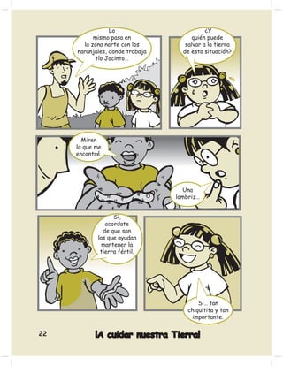 Lo                         ¿Y
           mismo pasa en               quién puede
       la zona norte con los        salvar a la tierra
     naranjales, donde trabaja     de esta situación?
            tío Jacinto…




       Miren
     lo que me
     encontré.




                                   Una
                                 lombriz…


                  Sí,
               acordate
              de que son
            las que ayudan
              mantener la
             tierra fértil.




                                         Si… tan
                                     chiquitita y tan
                                      importante.

22         ¡A cuidar nuestra Tierra!
 