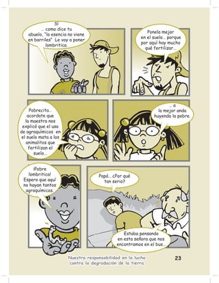 Sí
         … como dice tu
                                                          Ponela mejor
   abuelo, “la esencia no viene
                                                       en el suelo… porque
   en barriles” Le voy a poner
                                                       por aquí hay mucho
            lombritica.
                                                         qué fertilizar…




                                                                    …a
     Pobrecita…                                                lo mejor anda
    acordate que                                             huyendo la pobre.
   la maestra nos
 explicó que el uso
de agroquímicos en
 el suelo mata a los
   animalitos que
     fertilizan el
       suelo…


      ¡Pobre
   lombritica!                      Papá… ¿Por qué
 Espero que aquí                      tan serio?
 no hayan tantos
  agroquímicos.




                                                Estaba pensando
                                             en esta señora que nos
                                             encontramos en el bus…

                       Nuestra responsabilidad en la lucha             23
                       contra la degradación de la tierra
 
