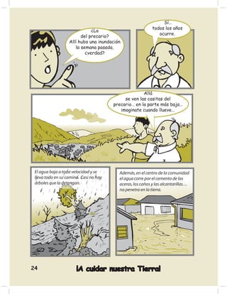 Sí…
                                                           todos los años
                               ¿La
                                                              ocurre.
                          del precario?
                   Allí hubo una inundación
                       la semana pasada,
                            ¿verdad?




                                                      Allá
                                             se ven las casitas del
                                        precario… en la parte más baja…
                                           imaginate cuando llueve…




 El agua baja a toda velocidad y se       Además, en el centro de la comunidad
 lleva todo en su camino. Casi no hay     el agua corre por el cemento de las
 árboles que la detengan.                 aceras, los caños y las alcantarillas…
                                          no penetra en la tierra.




24                     ¡A cuidar nuestra Tierra!
 