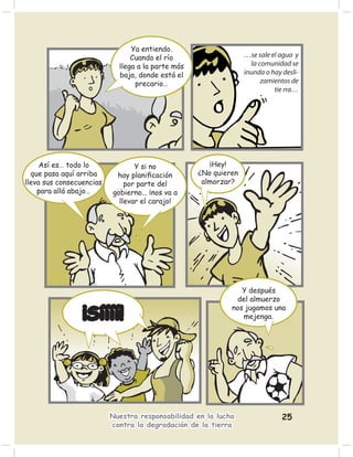 Ya entiendo.
                                Cuando el río                    …se sale el agua y
                            llega a la parte más                   la comunidad se
                            baja, donde está el                  inunda o hay desli-
                                 precario…                             zamientos de
                                                                           tie rra…




     Así es… todo lo             Y si no              ¡Hey!
  que pasa aquí arriba     hay planiﬁcación        ¿No quieren
lleva sus consecuencias       por parte del         almorzar?
    para allá abajo…      gobierno... ¡nos va a
                            llevar el carajo!




                                                               Y después
                                                             del almuerzo
                                                            nos jugamos una
                 ¡Síííí!                                       mejenga.




                          Nuestra responsabilidad en la lucha                 25
                          contra la degradación de la tierra
 