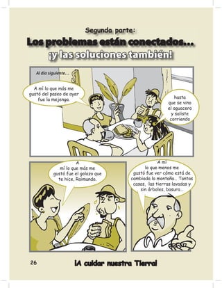 Segunda parte:
Los problemas están conectados…
    ¡y las soluciones también!
   Al día siguiente…


  A mí lo que más me
gustó del paseo de ayer
    fue la mejenga.                                         hasta
                                                         que se vino
                                                         el aguacero
                                                           y saliste
                                                          corriendo




                      A                              A mí
              mí lo que más me                lo que menos me
           gustó fue el golazo que       gustó fue ver cómo está de
             te hice, Raimundo.         cambiada la montaña… Tantas
                                         casas, las tierras lavadas y
                                            sin árboles, basura…




26                     ¡A cuidar nuestra Tierra!
 
