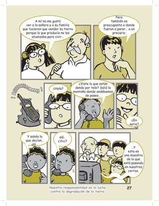 Pero
                  A mí no me gustó                                   también es
            ver a la señora y a su familia                       preocupante a donde
          que tuvieron que vender su tierra                      fueron a parar… a un
            porque lo que producía no les                             precario.
                alcanzaba para vivir…




                                                 ¿Viste lo que están
      iiiiinnn   n ng !       ¿Hola?           dando por tele? Salió la
      i
¡ Rii




                                              montaña donde andábamos
                                                     de paseo…




                                                                                  ¿En
                                                                                 serio?


             Y sabés lo           aló…
            que decían…          ¿Vivi?
                aló…
                                                                                   …Y
                                                                                 esta es
                                                                              una muestra
                                                                                de lo que
                                                                              está pasando
                                                                              en nuestros
                                                                                 cerros.




                           Nuestra responsabilidad en la lucha                  27
                           contra la degradación de la tierra
 