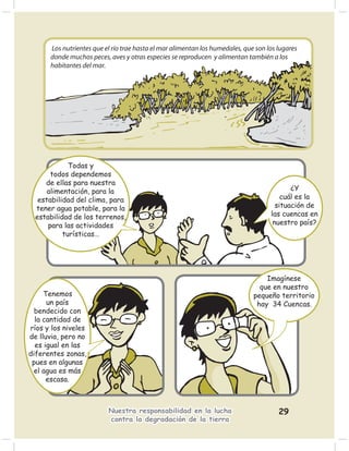 Los nutrientes que el río trae hasta el mar alimentan los humedales, que son los lugares
      donde muchos peces, aves y otras especies se reproducen y alimentan también a los
      habitantes del mar.




             Todas y
       todos dependemos
     de ellas para nuestra
      alimentación, para la                                                                ¿Y
   estabilidad del clima, para                                                          cuál es la
  tener agua potable, para la                                                         situación de
  estabilidad de los terrenos,                                                      las cuencas en
      para las actividades                                                           nuestro país?
           turísticas…




                                                                                  Imagínese
                                                                                que en nuestro
     Tenemos                                                                  pequeño territorio
      un país                                                                  hay 34 Cuencas.
  bendecido con
  la cantidad de
ríos y los niveles
de lluvia, pero no
  es igual en las
diferentes zonas,
 pues en algunas
  el agua es más
      escasa.



                          Nuestra responsabilidad en la lucha                          29
                          contra la degradación de la tierra
 