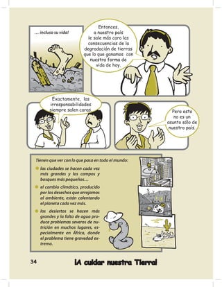 Entonces,
 … incluso su vida!             a nuestro país
                             le sale más caro las
                             consecuencias de la
                           degradación de tierras
                           que lo que ganamos con
                              nuestra forma de
                                 vida de hoy.




          Exactamente, las
         irresponsabilidades
         siempre salen caras.                          Pero esto
                                                        no es un
                                                    asunto sólo de
                                                     nuestro país.




 Tienen que ver con lo que pasa en todo el mundo:
     las ciudades se hacen cada vez
     más grandes y los campos y
     bosques más pequeños…
     el cambio climático, producido
     por los desechos que arrojamos
     al ambiente, están calentando
     el planeta cada vez más.
     los desiertos se hacen más
     grandes y la falta de agua pro-
     duce problemas severos de nu-
     trición en muchos lugares, es-
     pecialmente en África, donde
     el problema tiene gravedad ex-
     trema.



34                    ¡A cuidar nuestra Tierra!
 