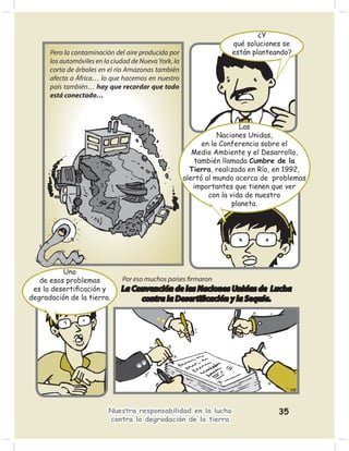 ¿Y
                                                                     qué soluciones se
      Pero la contaminación del aire producida por                   están planteando?
      los automóviles en la ciudad de Nueva York, la
      corta de árboles en el río Amazonas también
      afecta a África… lo que hacemos en nuestro
      país también… hay que recordar que todo
      está conectado…



                                                                         Las
                                                                  Naciones Unidas,
                                                             en la Conferencia sobre el
                                                          Medio Ambiente y el Desarrollo,
                                                          también llamada Cumbre de la
                                                         Tierra, realizada en Río, en 1992,
                                                       alertó al mundo acerca de problemas
                                                          importantes que tienen que ver
                                                               con la vida de nuestro
                                                                       planeta.




          Uno
   de esos problemas           Por eso muchos países ﬁrmaron
 es la desertiﬁcación y        La Convención de las Naciones Unidas de Lucha
degradación de la tierra.           contra la Desertiﬁcación y la Sequía.




                          Nuestra responsabilidad en la lucha                      35
                          contra la degradación de la tierra
 