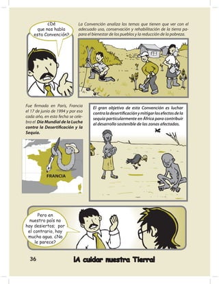 ¿Dé               La Convención analiza los temas que tienen que ver con el
      que nos habla          adecuado uso, conservación y rehabilitación de la tierra pa-
    esta Convención?         para el bienestar de los pueblos y la reducción de la pobreza.




Fue ﬁrmada en París, Francia         El gran objetivo de esta Convención es luchar
el 17 de junio de 1994 y por eso     contra la desertiﬁcación y mitigar los efectos de la
cada año, en esta fecha se cele-     sequía particularmente en África para contribuir
bra el Día Mundial de la Lucha       al desarrollo sostenible de las zonas afectadas.
contra la Desertiﬁcación y la
Sequía.



                París




           FRANCIA




       Pero en
  nuestro país no
hay desiertos; por
 el contrario, hay
 mucha agua. ¿No
     le parece?


  36                      ¡A cuidar nuestra Tierra!
 