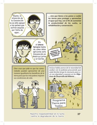 Bueno, la                               ... sino que llama a los países a cuidar
   intención de                              las tierras para proteger y aprovechar
  la Convención                              el agua que hay, con el ﬁn de aumentar
no es sólo apoyar                            la productividad de los suelos, su
 a los países que                            rehabilitación y conservación.
 sufren sequías
   por falta de
      agua...



                                 En
                              el anexo
                           tercero habla
                           de cómo debe
                                                     ECTO
                           aplicarse esta       PROY AL DE
                                                   ION
                                               NAC ATE DE
                           Convención en        RESC NTAS
                           América Latina         CUE

                            y el Caribe.



    Otra cosa que pide es que las comu-       Incluso habla acerca de la necesidad de
    nidades puedan aprovechar de una          acabar con la pobreza procurando que
                                              cada familia tenga lo necesario para vi-
    manera igualitaria los beneﬁcios de la    vir con dignidad y avanzar en los Obje-
    tierra para que los más pobres mejoren    tivos de Desarrollo del Milenio…
    sus condiciones de vida.




                        Nuestra responsabilidad en la lucha                      37
                        contra la degradación de la tierra
 