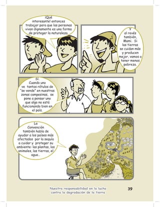 ¡Qué
          interesante! entonces
     trabajar para que las personas
     vivan dignamente es una forma                                  Y
        de proteger la naturaleza.                              al revés
                                                               también,
                                                               Mami. Si
                                                              las tierras
                                                            se cuidan más
                                                              y producen
                                                            mejor, vamos a
                                                             tener menos
                                                               pobreza.



             Sí.
        Cuando uno
   ve tantos rótulos de
  “se vende” en nuestras
   zonas campesinas, se
     pone a pensar uno
      que algo no está
    funcionando bien en
          el país.



             La
        Convención
     también habla de
 ayudar a los países más
 afectados por la sequía
  a cuidar y proteger su
ambiente: las plantas, los
 animales, las tierras, el
           agua…




                      Nuestra responsabilidad en la lucha        39
                      contra la degradación de la tierra
 