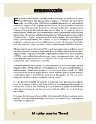 INTRODUCCIÓN


E
      l Ministerio del Ambiente y Energía (MINAE) con el apoyo del Fondo para el Medio
      Ambiente Mundial (GEF por sus siglas en inglés) y el Programa de las Naciones
      Unidas para el Desarrollo (PNUD) como entidad implementadora, ha liderado la
formulación y ejecución del Proyecto “Autoevaluación de las Capacidades Nacionales
para la Implementación de las Convenciones Globales Ambientales” -conocido como
Proyecto ACN- que ha facilitado el conocimiento sobre las principales fortalezas y
debilidades que tiene el país para el cumplimiento de los compromisos adquiridos ante
la comunidad internacional, los habitantes del país y las Partes de las Convenciones sobre
Cambio Climático, Lucha contra la Desertiﬁcación y la Sequía y Diversidad Biológica.
Una de las debilidades identiﬁcadas se reﬁere a la escasa información manejada por la
ciudadanía en general, así como por los funcionarios públicos de diversos niveles, sobre
el alcance de dichos compromisos y las correspondientes responsabilidades derivadas.

El Programa de Pequeñas Donaciones (PPD) es un Programa corporativo del Fondo para el
Medio Ambiente Mundial, con enfoque en las Áreas de Biodiversidad, Cambio Climático,
Degradación de Tierras y Contaminantes Orgánicos Persistentes. Desde hace varios años
el PPD ha venido realizando anualmente una reunión con sus grupos socios como una
actividad para la rendición de cuentas y un espacio para fortalecer las capacidades de los
participantes, en un tema diferente cada año.

Para el Encuentro de Socios del PPD 2006 se estableció una alianza estratégica entre el
Proyecto ACN y el PPD para fortalecer las capacidades de los grupos socios respecto a
las Convenciones Globales Ambientales en congruencia con las áreas focales del FMAM
y, conocer del aporte de los grupos desde lo local al ambiente global con el ﬁn de lograr
en el mediano plazo la diversiﬁcación de la cartera de proyectos del PPD y un mejor
conocimiento de los compromisos del país en estos campos.

El 15 de diciembre del 2006 los asistentes al Encuentro Anual de Socios respondieron
a una encuesta cuyo resultado indicó que el 75% de los participantes desconocía las
acciones que realiza el país. Asimismo, el 100% manifestó el deseo de conocer mas
sobre las mismas pero de una manera comprensible para ellos y las personas de sus
comunidades.

El objetivo de este documento es facilitar información sobre la Convención de Lucha
contra la Desertiﬁcación y la Sequía y mostrar qué se esta haciendo en el país, así como
sensibilizar a la población.




4                       ¡A cuidar nuestra Tierra!
 