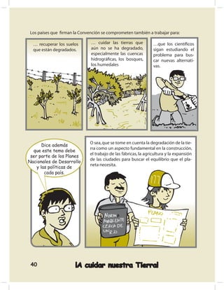 Los países que ﬁrman la Convención se comprometen también a trabajar para:

  … recuperar los suelos      … cuidar las tierras que          …que los cientíﬁcos
  que están degradados.       aún no se ha degradado,           sigan estudiando el
                              especialmente las cuencas         problema para bus-
                              hidrográﬁcas, los bosques,        car nuevas alternati-
                              los humedales                     vas.




                             O sea, que se tome en cuenta la degradación de la tie-
       Dice además
                             rra como un aspecto fundamental en la construcción,
  que este tema debe
                             el trabajo de las fábricas, la agricultura y la expansión
 ser parte de los Planes
                             de las ciudades para buscar el equilibrio que el pla-
Nacionales de Desarrollo
                             neta necesita.
    y las políticas de
        cada país.




 40                   ¡A cuidar nuestra Tierra!
 