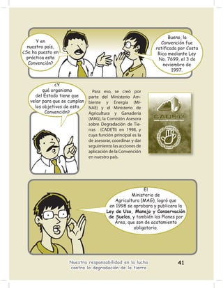 Bueno, la
      Y en                                                      Convención fue
  nuestro país,                                               ratiﬁcada por Costa
¿Se ha puesto en                                               Rica mediante Ley
  práctica esta                                                No. 7699, el 3 de
   Convención?                                                   noviembre de
                                                                     1997.


               ¿Y
         qué organismo           Para eso, se creó por
     del Estado tiene que      parte del Ministerio Am-
   velar para que se cumplan   biente y Energía (MI-
     los objetivos de esta     NAE) y el Ministerio de
          Convención?          Agricultura y Ganadería
                               (MAG), la Comisión Asesora
                               sobre Degradación de Tie-
                               rras (CADETI) en 1998, y
                               cuya función principal es la
                               de asesorar, coordinar y dar
                               seguimiento las acciones de
                               aplicación de la Convención
                               en nuestro país.




                                                          El
                                                    Ministerio de
                                            Agricultura (MAG), logró que
                                         en 1998 se aprobara y publicara la
                                        Ley de Uso, Manejo y Conservación
                                         de Suelos, y también los Planes por
                                           Área, que son de acatamiento
                                                     obligatorio.




                     Nuestra responsabilidad en la lucha                41
                     contra la degradación de la tierra
 
