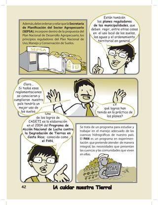 Están también
                                                            los planes reguladores
     Además, debe ordenar y velar que la Secretaría
                                                         de las municipalidades, que
     de Planiﬁcación del Sector Agropecuario
                                                        deben regir, entre otras cosas
     (SEPSA), incorpore dentro de la propuesta del
                                                         en el uso local de los suelos,
     Plan Nacional de Desarrollo Agropecuario, los
                                                         las aguas y el ordenamiento
     principios reguladores del Plan Nacional de
                                                             territorial en general.
     Uso, Manejo y Conservación de Suelos.
          SEPSA




       Claro...
   Si todas esas
 reglamentaciones
  se conocieran y
cumplieran nuestro
  país tendría un                                                      ¿Y
   mejor uso de                                                  qué logros han
     los suelos.                                            tenido en la práctica de
                     Uno
               de los logros de                                   los planes?
         CADETI es la elaboración
        en el 2004 del Programa de
                                                Se trata de un programa para estudiar y
     Acción Nacional de Lucha contra
                                                trabajar en el manejo adecuado de las
      la Degradación de Tierras en
                                                cuencas hidrográﬁcas de nuestro país.
        Costa Rica; conocido como
                                                El PAN es un programa en experimen-
                   el PAN,
                                                tación que pretende atender de manera
                                                integral, las necesidades que presentan
                                                las cuencas y las comunidades que viven
                                                en ellas.




    42                     ¡A cuidar nuestra Tierra!
 