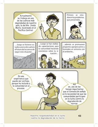 Actualmente                                         Primero se estu-
      se trabaja en una                                      diaron los problemas
     de las cuencas más                                      que presentaba….
   degradadas de nuestro
    país, la del Río Jesús
   María, localizada en el
       Pacíﬁco Central.




   ….luego se hicieron es-     …Luego se han realiza-    …además se promueven
   tudios acerca de cuál era   do capacitaciones para    proyectos agropecuarios y
   el futuro de la cuenca de   la comunidad haciendo     forestales en armonía con
   seguir esta situación…      conciencia sobre la si-   el ambiente...
                                            tuación…




       Es una
   experiencia que
 puede ser exitosa,
porque ha incluido a                                                 Así
 la comunidad en el                                             es, una de las
      proceso.                                               tareas importantes
                                                          que el Convención señala
                                                         es la necesidad de que las
                                                          comunidades participen
                                                            en la lucha contra la
                                                               degradación de
                                                                   tierras.




                       Nuestra responsabilidad en la lucha                43
                       contra la degradación de la tierra
 