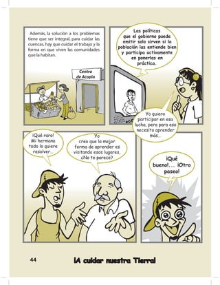 Las políticas
 Además, la solución a los problemas
                                               que el gobierno puede
tiene que ser integral, para cuidar las
                                               emitir solo sirven si la
cuencas, hay que cuidar el trabajo y la
                                             población las entiende bien
forma en que viven las comunidades
                                              y participa activamente
que la habitan.
                                                   en ponerlas en
                                                      práctica.




                                                         Yo quiero
                                                      participar en esa
                                                    lucha, pero para eso
                                                     necesito aprender
  ¡Qué raro!                      Yo                        más…
 Mi hermana                creo que la mejor
todo lo quiere          forma de aprender es
  resolver…             visitando esos lugares,
                            ¿No te parece?                        ¡Qué
                                                             bueno!... ¡Otro
                                                                 paseo!




44                      ¡A cuidar nuestra Tierra!
 