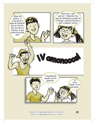 Podría ser, ¿por
    ¿Qué les                                    qué no?… Eduardo dice
    parece si                                 que los domingos su papá no
  le decimos al                               trabaja y aprovechan para
papá de Eduardo,                                 salir a pasear juntos.
 que es taxista,
 que nos lleve a
 conocer lo que
 están haciendo
       ahí?




                            ¡Vamonooos!

                                  Y le podemos
                                  ayudar con la
                                     gasolina.                   Lo
                                                                voy a
                                                            llamar a ver
                                                             qué opina…




                   Nuestra responsabilidad en la lucha             45
                   contra la degradación de la tierra
 