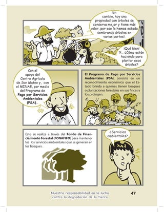 En
                                                          cambio, hoy una
                                                     propiedad con árboles se
                                                   conserva mejor y tiene más
                                                  valor, por eso le hemos estado
                                                      sembrando árboles en
                                                           varias partes!.


                                                                         ¡Qué bien!
                                                                      Y… ¿Cómo están
                                                                       haciendo para
                                                                        plantar esos
                                                                          árboles?
         Con el
       apoyo del                              El Programa de Pago por Servicios
   Centro Agrícola                            Ambientales (PSA), consiste en un
de San Mateo y, con                           reconocimiento económico que el Es-
el MINAE, por medio                           tado brinda a quienes tienen bosques
   del Programa de                            o plantaciones forestales en sus ﬁncas y
 Pago por Servicios                           los protegen.
     Ambientales
        (PSA)…




                                                               ¿Servicios
     Esto se realiza a través del Fondo de Finan-
                                                              ambientales?
     ciamiento Forestal (FONAFIFO) para mantener
     los los servicios ambientales que se generan en
     los bosques .




                      Nuestra responsabilidad en la lucha                      47
                      contra la degradación de la tierra
 