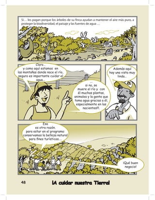 Sí… les pagan porque los árboles de su ﬁnca ayudan a mantener el aire más puro, a
  proteger la biodiversidad, el paisaje y las fuentes de agua …




             Claro…
    y como aquí estamos en                                          Además aquí
las montañas donde nace el río,                                   hay una vista muy
 seguro es importante cuidar el                                        linda…
             agua...
                                                    ...
                                                si no, se
                                          muere el río y con
                                          él muchas plantas,
                                        animales y la gente que
                                        toma agua gracias a él,
                                         especialmente en las
                                              nacientes!!!.




                Esa
           es otra razón.
     para estar en el programa:
   conservamos la belleza natural
       para ﬁnes turísticos....




                                                                           ¡Qué buen
                                                                            negocio!




  48                    ¡A cuidar nuestra Tierra!
 