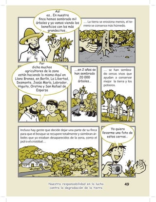 Así
                     es… En nuestra
                ﬁnca hemos sembrado mil
              árboles y ya vamos viendo los      … La tierra se erosiona menos, el te-
                 beneﬁcios con los más           rreno se conserva más húmedo.
                      grandecitos…




                 Por
            dicha muchos
       agricultores de la zona            ....en 2 años se      … se han sembra-
  están haciendo lo mismo:Aquí en         han sembrado          do cercas vivas que
Llano Brenes, en Berlín, La Libertad,          20 000           ayudan a conservar
 Desmonte, Jesús María, Labrador,             árboles...        mejor la tierra y los
  Higuito, Orotina y San Rafael de                              potreros.
               Esparza




   Incluso hay gente que decide dejar una parte de su ﬁnca           Yo quiero
   para que el bosque se recupere totalmente y siembran ár-    llevarme una foto de
   boles que ya estaban desaparecidos de la zona, como el          estos cerros…
   jaúl o el cristóbal…




                       Nuestra responsabilidad en la lucha                     49
                       contra la degradación de la tierra
 